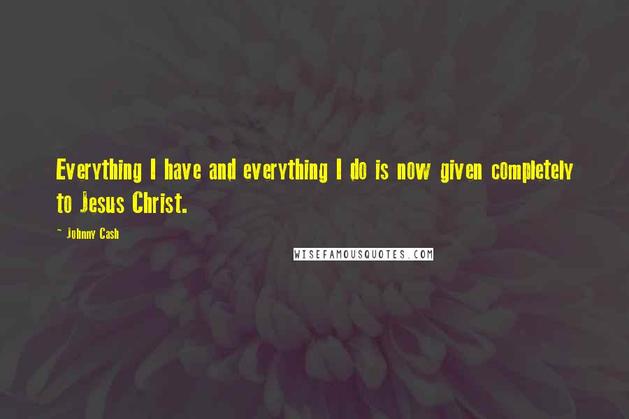 Johnny Cash Quotes: Everything I have and everything I do is now given completely to Jesus Christ.