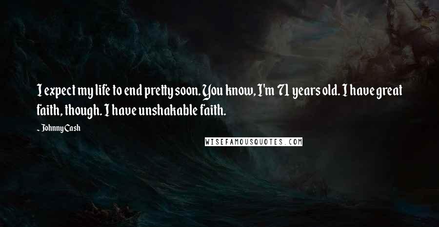 Johnny Cash Quotes: I expect my life to end pretty soon. You know, I'm 71 years old. I have great faith, though. I have unshakable faith.