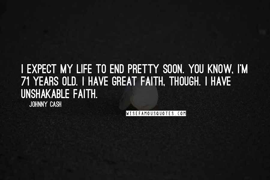 Johnny Cash Quotes: I expect my life to end pretty soon. You know, I'm 71 years old. I have great faith, though. I have unshakable faith.