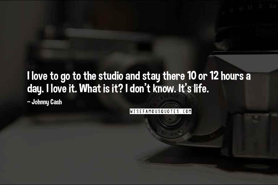 Johnny Cash Quotes: I love to go to the studio and stay there 10 or 12 hours a day. I love it. What is it? I don't know. It's life.