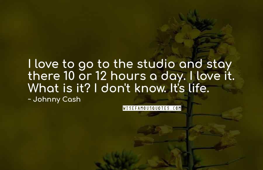 Johnny Cash Quotes: I love to go to the studio and stay there 10 or 12 hours a day. I love it. What is it? I don't know. It's life.