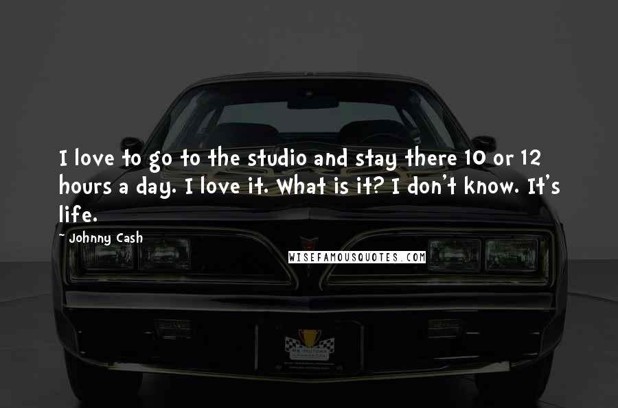 Johnny Cash Quotes: I love to go to the studio and stay there 10 or 12 hours a day. I love it. What is it? I don't know. It's life.