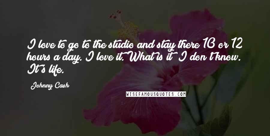 Johnny Cash Quotes: I love to go to the studio and stay there 10 or 12 hours a day. I love it. What is it? I don't know. It's life.