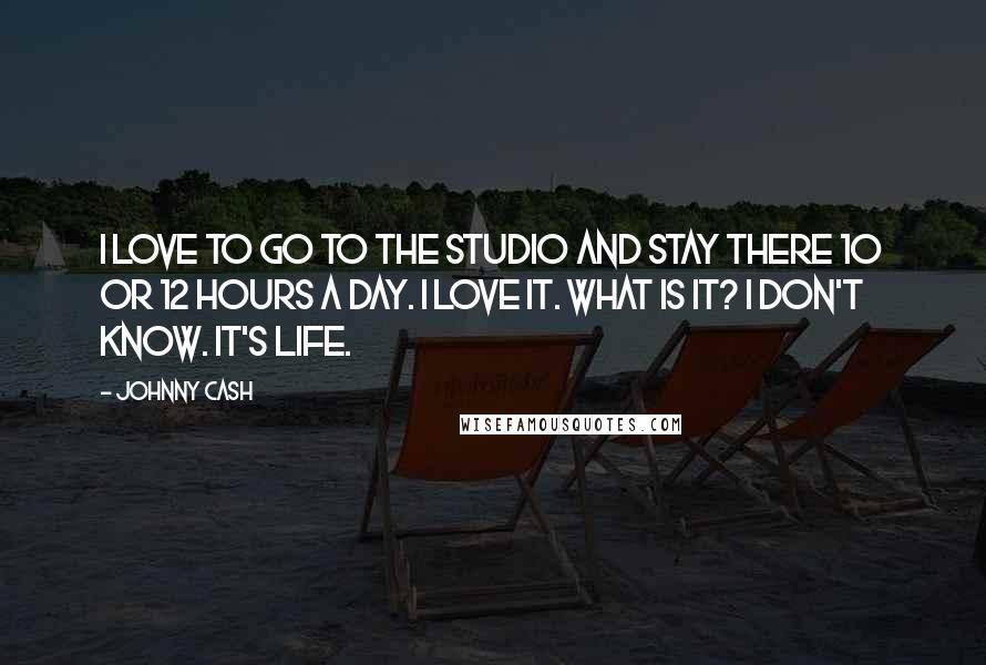 Johnny Cash Quotes: I love to go to the studio and stay there 10 or 12 hours a day. I love it. What is it? I don't know. It's life.