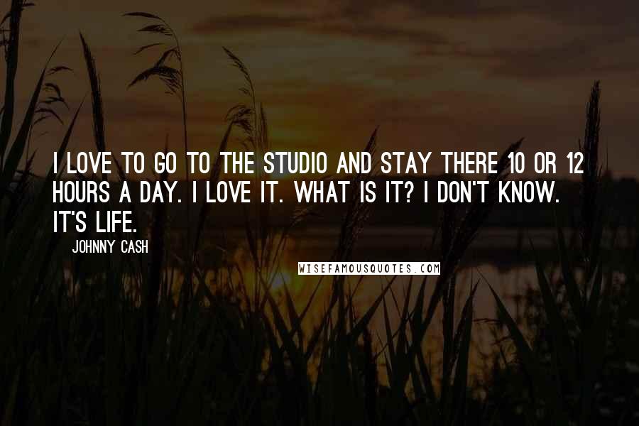 Johnny Cash Quotes: I love to go to the studio and stay there 10 or 12 hours a day. I love it. What is it? I don't know. It's life.
