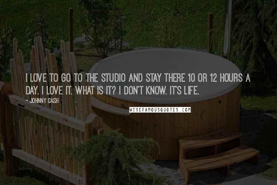 Johnny Cash Quotes: I love to go to the studio and stay there 10 or 12 hours a day. I love it. What is it? I don't know. It's life.