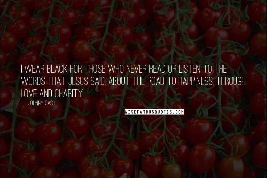 Johnny Cash Quotes: I wear black for those who never read or listen to the words that Jesus said, about the road to happiness, through love and charity.