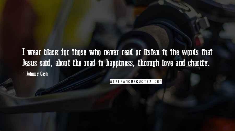 Johnny Cash Quotes: I wear black for those who never read or listen to the words that Jesus said, about the road to happiness, through love and charity.