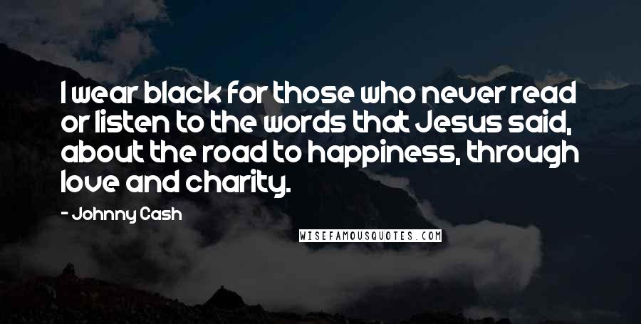 Johnny Cash Quotes: I wear black for those who never read or listen to the words that Jesus said, about the road to happiness, through love and charity.