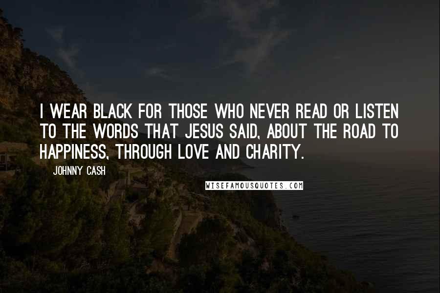 Johnny Cash Quotes: I wear black for those who never read or listen to the words that Jesus said, about the road to happiness, through love and charity.