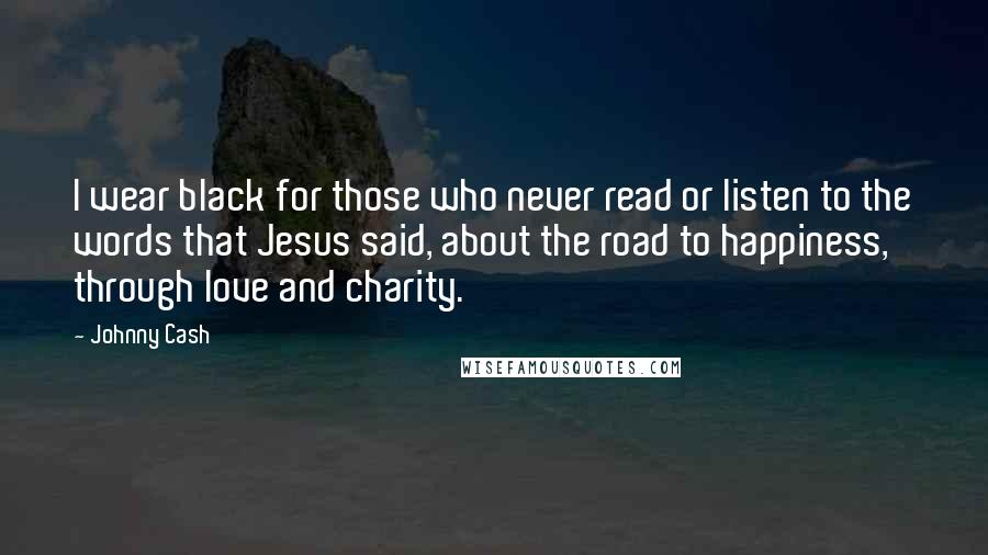 Johnny Cash Quotes: I wear black for those who never read or listen to the words that Jesus said, about the road to happiness, through love and charity.