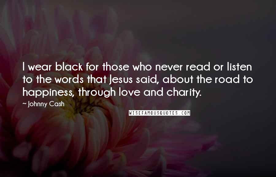 Johnny Cash Quotes: I wear black for those who never read or listen to the words that Jesus said, about the road to happiness, through love and charity.