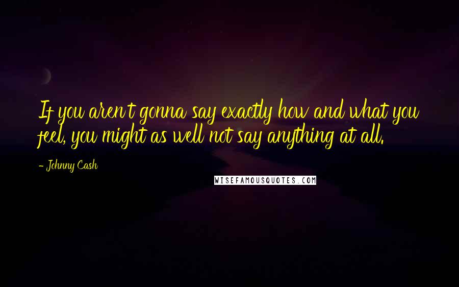 Johnny Cash Quotes: If you aren't gonna say exactly how and what you feel, you might as well not say anything at all.