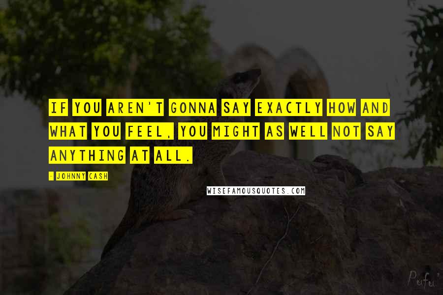 Johnny Cash Quotes: If you aren't gonna say exactly how and what you feel, you might as well not say anything at all.