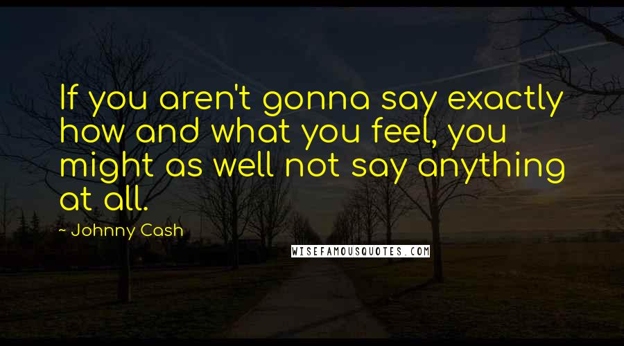 Johnny Cash Quotes: If you aren't gonna say exactly how and what you feel, you might as well not say anything at all.