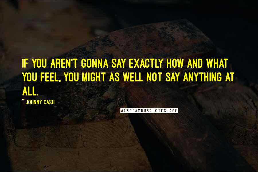 Johnny Cash Quotes: If you aren't gonna say exactly how and what you feel, you might as well not say anything at all.