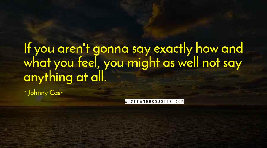 Johnny Cash Quotes: If you aren't gonna say exactly how and what you feel, you might as well not say anything at all.