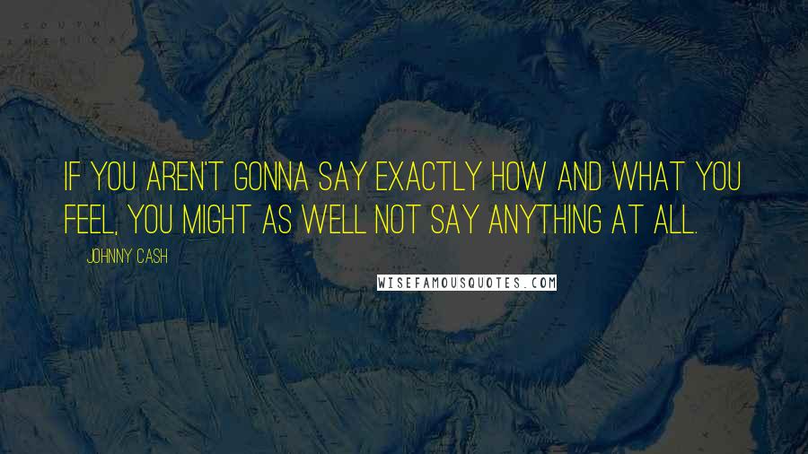 Johnny Cash Quotes: If you aren't gonna say exactly how and what you feel, you might as well not say anything at all.