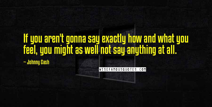 Johnny Cash Quotes: If you aren't gonna say exactly how and what you feel, you might as well not say anything at all.