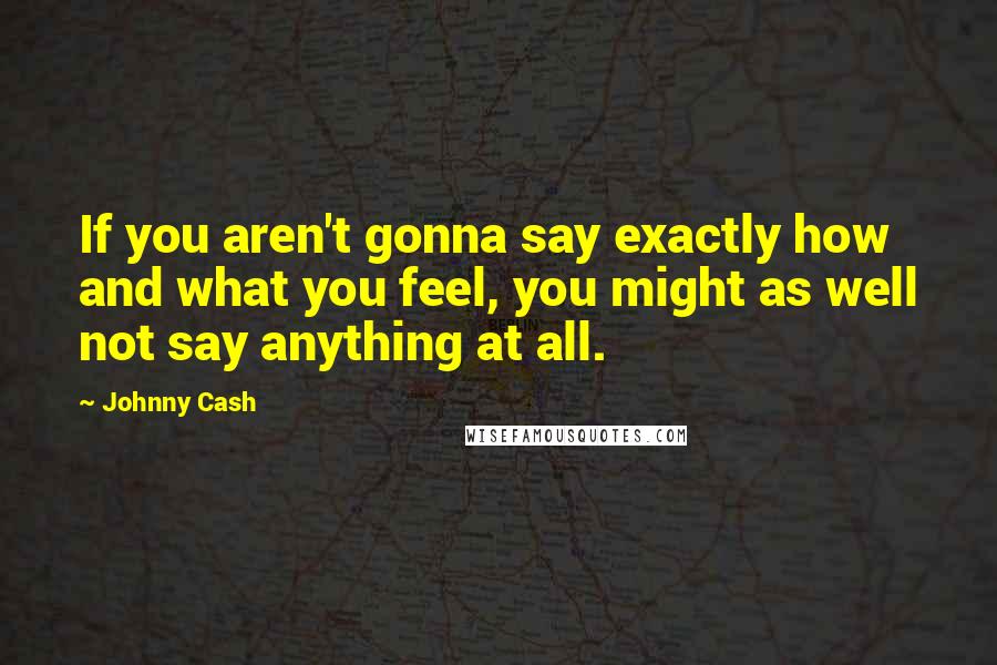 Johnny Cash Quotes: If you aren't gonna say exactly how and what you feel, you might as well not say anything at all.