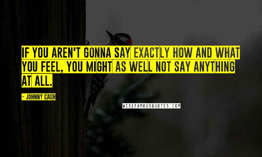 Johnny Cash Quotes: If you aren't gonna say exactly how and what you feel, you might as well not say anything at all.