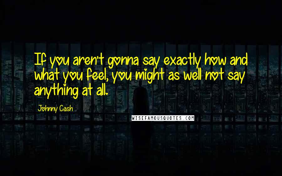 Johnny Cash Quotes: If you aren't gonna say exactly how and what you feel, you might as well not say anything at all.