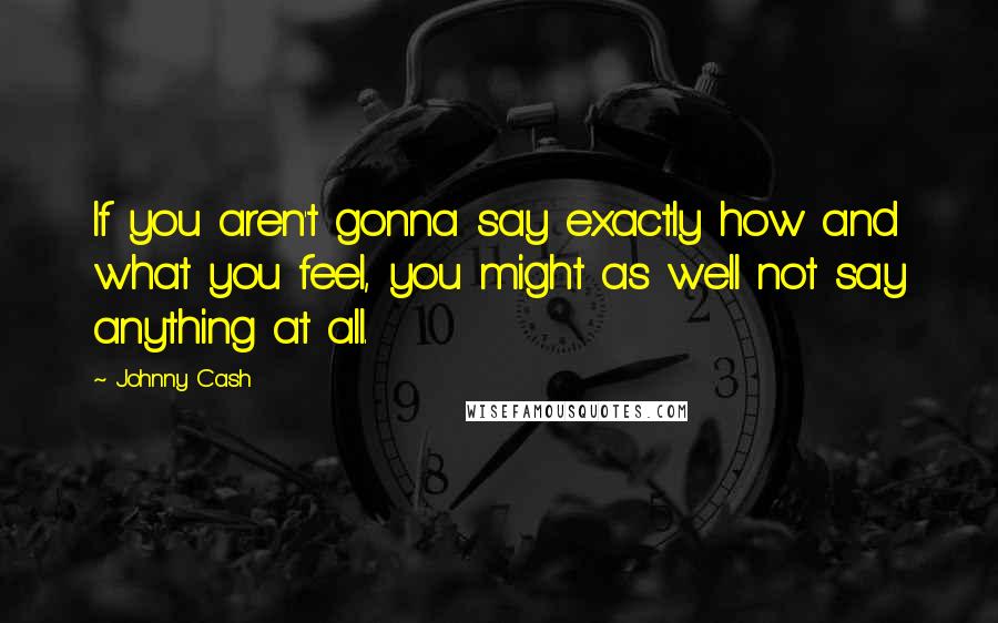 Johnny Cash Quotes: If you aren't gonna say exactly how and what you feel, you might as well not say anything at all.