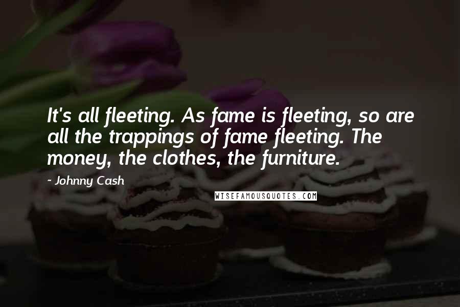 Johnny Cash Quotes: It's all fleeting. As fame is fleeting, so are all the trappings of fame fleeting. The money, the clothes, the furniture.