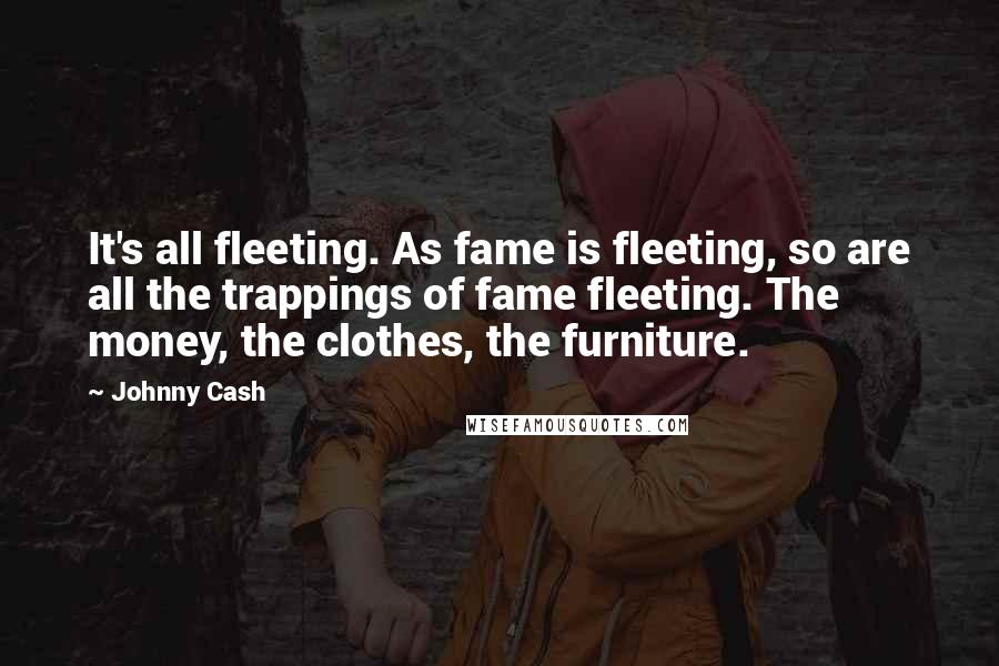 Johnny Cash Quotes: It's all fleeting. As fame is fleeting, so are all the trappings of fame fleeting. The money, the clothes, the furniture.