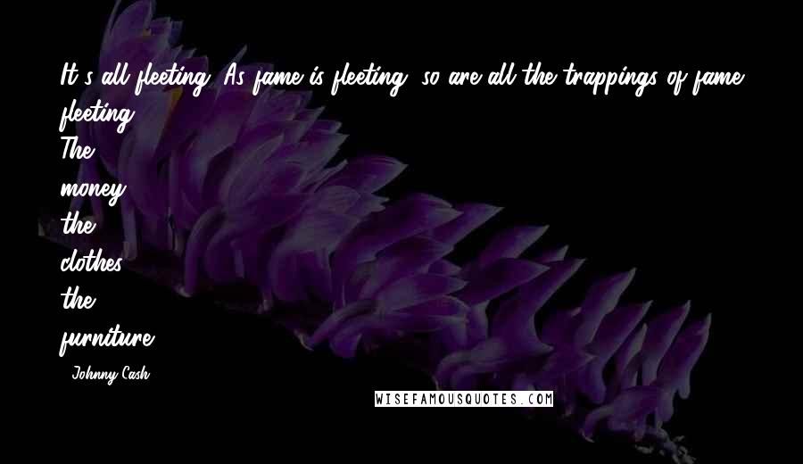 Johnny Cash Quotes: It's all fleeting. As fame is fleeting, so are all the trappings of fame fleeting. The money, the clothes, the furniture.