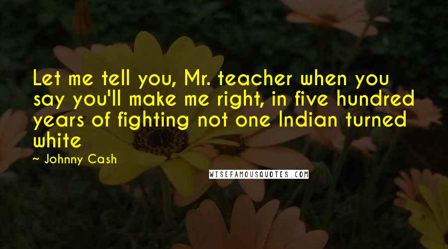 Johnny Cash Quotes: Let me tell you, Mr. teacher when you say you'll make me right, in five hundred years of fighting not one Indian turned white