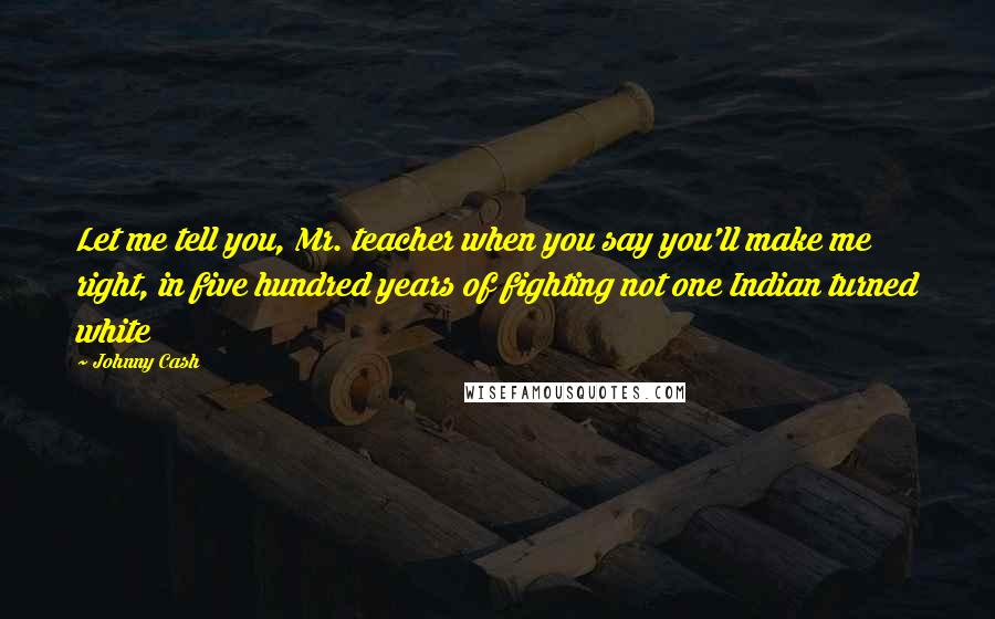 Johnny Cash Quotes: Let me tell you, Mr. teacher when you say you'll make me right, in five hundred years of fighting not one Indian turned white