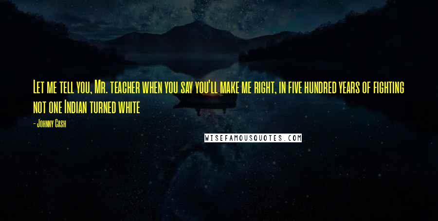 Johnny Cash Quotes: Let me tell you, Mr. teacher when you say you'll make me right, in five hundred years of fighting not one Indian turned white