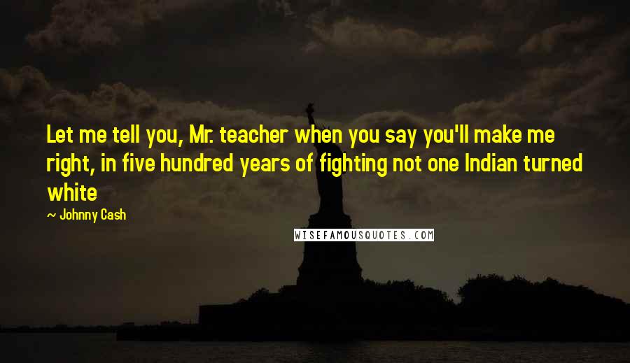 Johnny Cash Quotes: Let me tell you, Mr. teacher when you say you'll make me right, in five hundred years of fighting not one Indian turned white