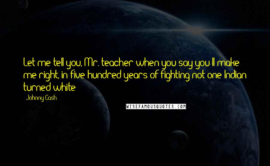 Johnny Cash Quotes: Let me tell you, Mr. teacher when you say you'll make me right, in five hundred years of fighting not one Indian turned white