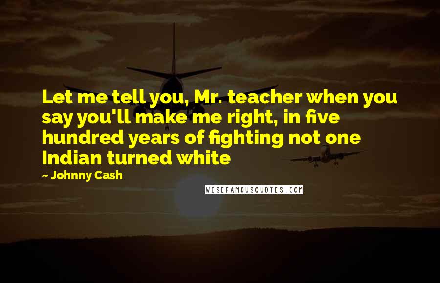 Johnny Cash Quotes: Let me tell you, Mr. teacher when you say you'll make me right, in five hundred years of fighting not one Indian turned white