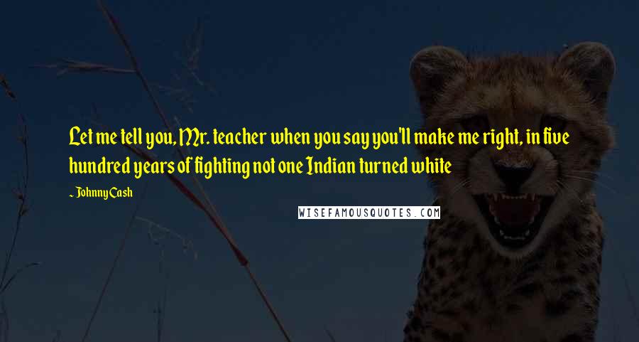 Johnny Cash Quotes: Let me tell you, Mr. teacher when you say you'll make me right, in five hundred years of fighting not one Indian turned white