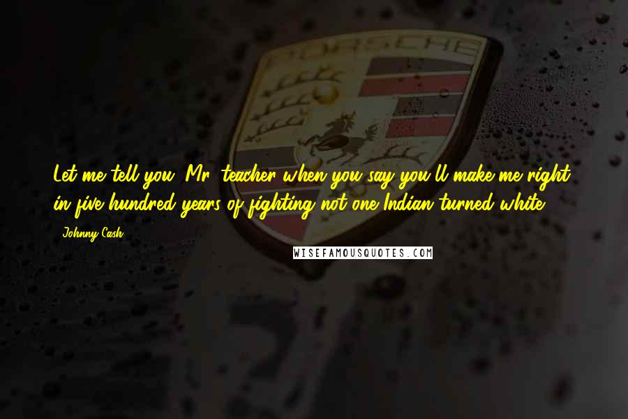 Johnny Cash Quotes: Let me tell you, Mr. teacher when you say you'll make me right, in five hundred years of fighting not one Indian turned white