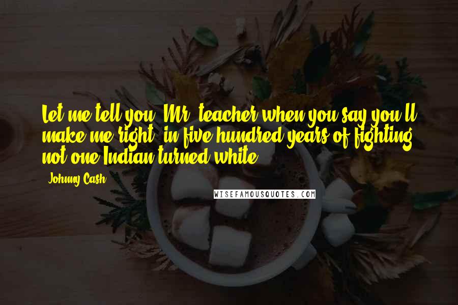 Johnny Cash Quotes: Let me tell you, Mr. teacher when you say you'll make me right, in five hundred years of fighting not one Indian turned white