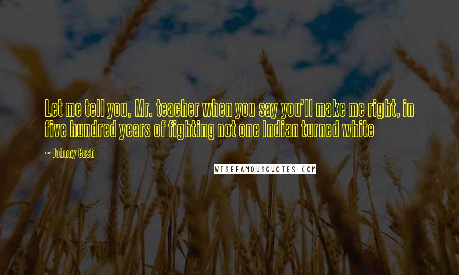 Johnny Cash Quotes: Let me tell you, Mr. teacher when you say you'll make me right, in five hundred years of fighting not one Indian turned white