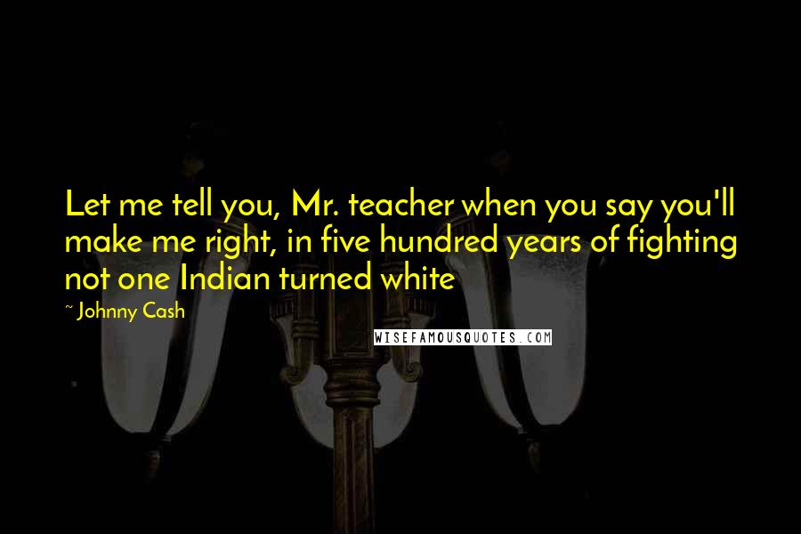 Johnny Cash Quotes: Let me tell you, Mr. teacher when you say you'll make me right, in five hundred years of fighting not one Indian turned white