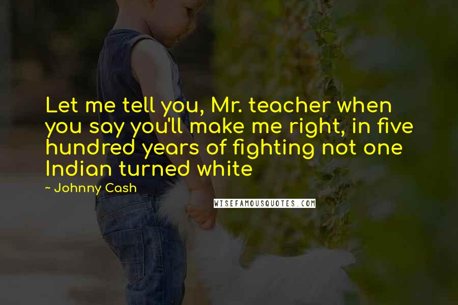 Johnny Cash Quotes: Let me tell you, Mr. teacher when you say you'll make me right, in five hundred years of fighting not one Indian turned white