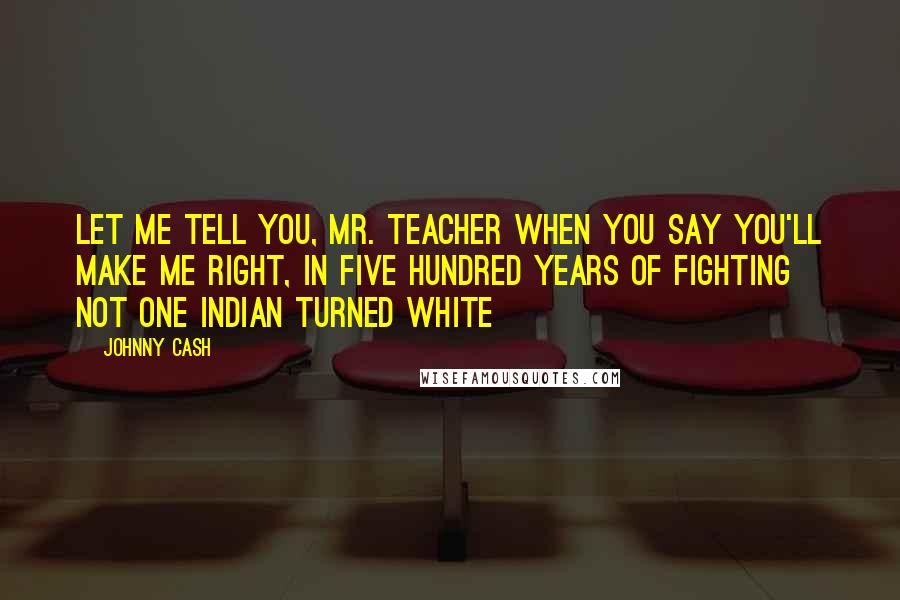 Johnny Cash Quotes: Let me tell you, Mr. teacher when you say you'll make me right, in five hundred years of fighting not one Indian turned white