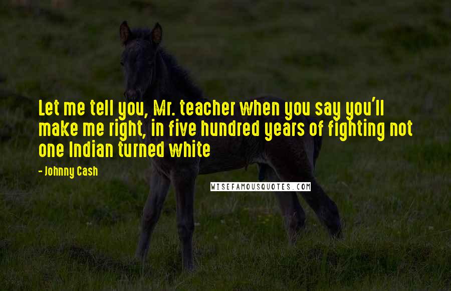 Johnny Cash Quotes: Let me tell you, Mr. teacher when you say you'll make me right, in five hundred years of fighting not one Indian turned white