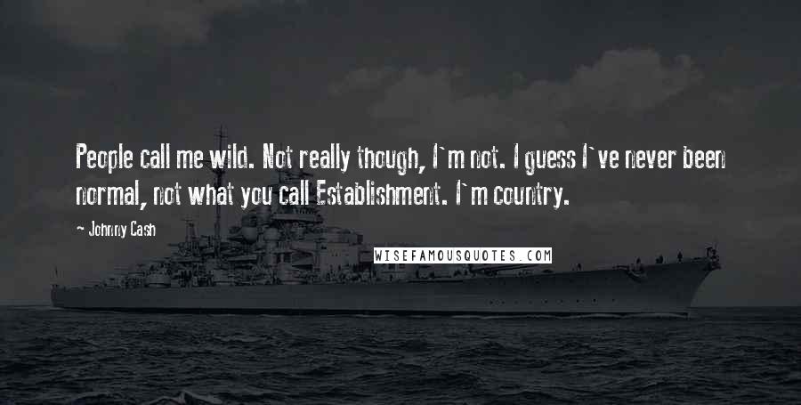 Johnny Cash Quotes: People call me wild. Not really though, I'm not. I guess I've never been normal, not what you call Establishment. I'm country.