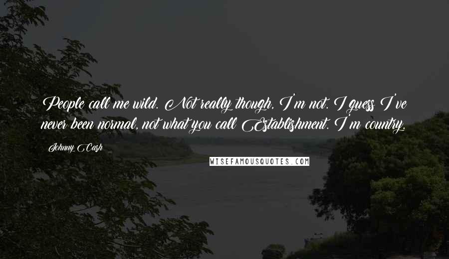 Johnny Cash Quotes: People call me wild. Not really though, I'm not. I guess I've never been normal, not what you call Establishment. I'm country.