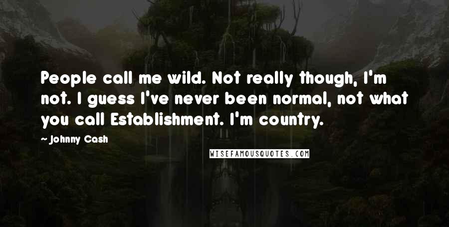 Johnny Cash Quotes: People call me wild. Not really though, I'm not. I guess I've never been normal, not what you call Establishment. I'm country.