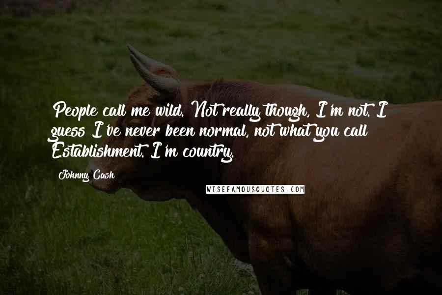 Johnny Cash Quotes: People call me wild. Not really though, I'm not. I guess I've never been normal, not what you call Establishment. I'm country.