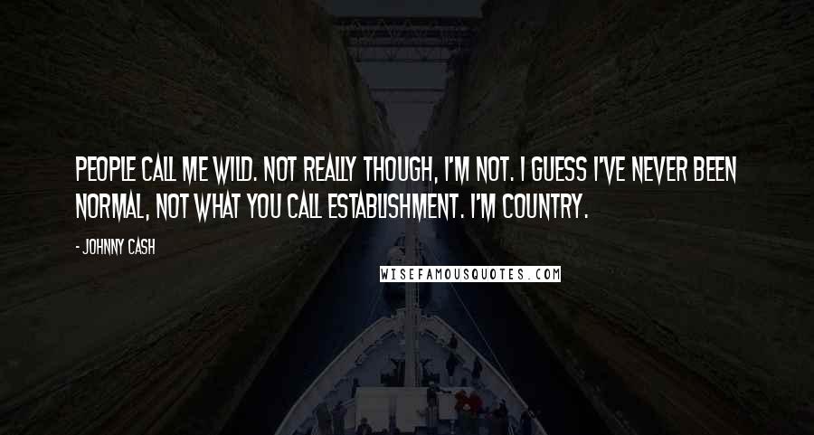 Johnny Cash Quotes: People call me wild. Not really though, I'm not. I guess I've never been normal, not what you call Establishment. I'm country.