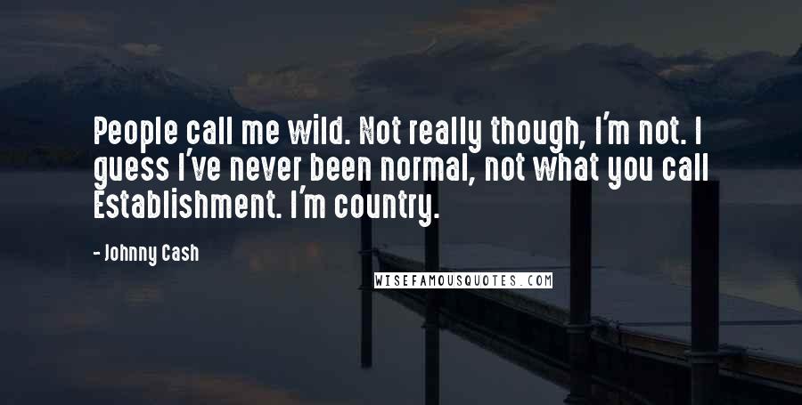 Johnny Cash Quotes: People call me wild. Not really though, I'm not. I guess I've never been normal, not what you call Establishment. I'm country.
